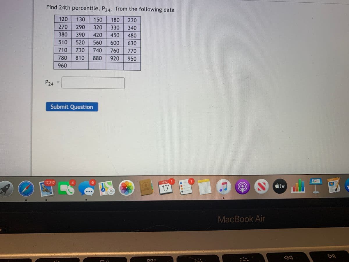 Find 24th percentile, P24, from the following data
120
130
150
180
230
270
290
320
330
340
380
390
420
450
480
510
520
560
600
630
710
730
740
760
770
780
810
880
920
950
960
P24
Submit Question
PAGES
1
17,217
4.
NOV
tv
17
MacBook Ain
DII
000
