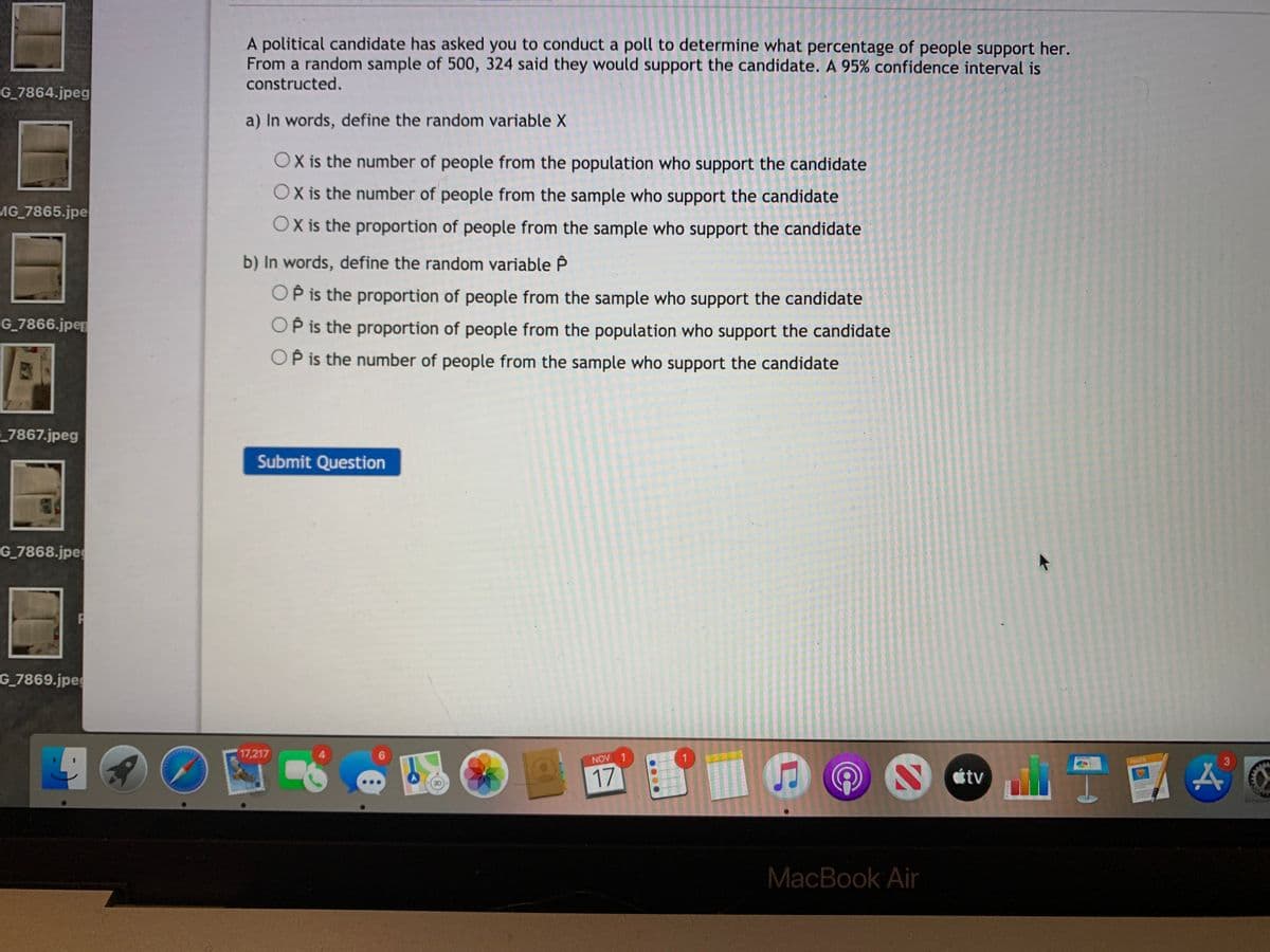 A political candidate has asked you to conduct a poll to determine what percentage of people support her.
From a random sample of 500, 324 said they would support the candidate. A 95% confidence interval is
constructed.
G_7864.jpeg
a) In words, define the random variable X
OX is the number of people from the population who support the candidate
OX is the number of people from the sample who support the candidate
MG_7865.jpe
OX is the proportion of people from the sample who support the candidate
b) In words, define the random variable P
OP is the proportion of people from the sample who support the candidate
G_7866.jper
OP is the proportion of people from the population who support the candidate
OP is the number of people from the sample who support the candidate
7867.jpeg
Submit Question
G_7868.jpe
G_7869.jpeg
17,217
NOV
PAGES
17
étv
MacBook Air
