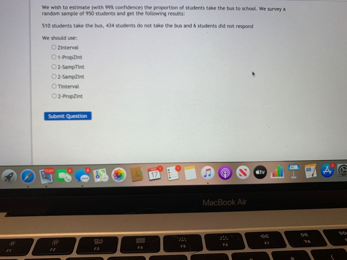 We wish to estimate (with 99% confidence) the proportion of students take the bus to school. We survey a
random sample of 950 students and get the following results:
510 students take the bus, 434 students do not take the bus and 6 students did not respond
We should use:
O Zinterval
O1-PropZInt
O2-SampTint
O2-SampZint
O TInterval
O 2-PropZint
Submit Question
17.217
NOV 1
3
AGES
17
S ctv
MacBook Air
DD
80
000
F7
F8
F
F1
F2
F3
F4
F5
F6
イ

