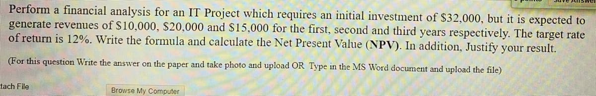 Perform a financial analysis for an IT Project which requires an initial investment of $32,000, but it is expected to
generate revenues of S10,000, $20,000 and $15,000 for the first, second and third years respectively. The target rate
of return is 12%. Write the formula and calculate the Net Present Value (NPV). In addition, Justify your result.
(For this question Write the answer on the paper and take photo and upload OR Type in the MS Word document and upload the file)
tach File
Browse My Computer
