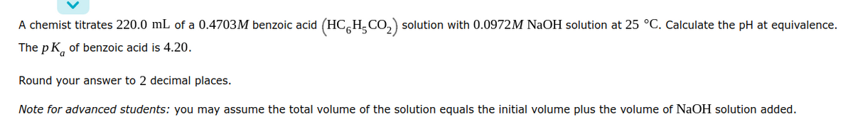 ### Titration of Benzoic Acid

**Problem Statement**
A chemist titrates 220.0 mL of a 0.4703 M benzoic acid (\[HC_6H_5CO_2\]) solution with 0.0972 M NaOH solution at 25 °C. Calculate the pH at equivalence.

The \( pK_a \) of benzoic acid is 4.20.

Round your answer to 2 decimal places.

**Note for Advanced Students:**
You may assume the total volume of the solution equals the initial volume plus the volume of NaOH solution added.

---

This problem requires understanding the concepts of acid-base titration, particularly at the equivalence point where the amount of acid is stoichiometrically equal to the amount of base added. At equivalence, for a weak acid titrated with a strong base, the solution typically contains the conjugate base of the weak acid, which will hydrolyze slightly in water.

To solve, follow these steps:

1. **Determine the moles of benzoic acid and NaOH:**
   - Moles of benzoic acid \( (\text{mol} HA) \):
     \[ \text{mol HA} = 0.4703 \, M \times 0.2200 \, L = 0.103466 \, \text{mol} \]
   - Moles of NaOH needed:
     \[ \text{mol NaOH} = \text{mol HA} = 0.103466 \, \text{mol} \]

2. **Volume of NaOH solution needed:**
   - Volume \( (V_{\text{NaOH}}) \):
     \[ V_{\text{NaOH}} = \frac{\text{mol NaOH}}{0.0972 \, M} = \frac{0.103466 \, \text{mol}}{0.0972 \, M} = 1.0649 \, L \]
     Considering significant figures—1.065 L.

3. **Total Volume at Equivalence:**
   - Total volume \( V_{\text{total}} \):
     \[ V_{\text{total}} = 0.2200 \, L + 1.065 \, L = 1.285 \, L \]

4. **Concentration of the conjugate