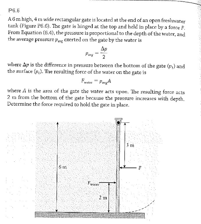 P6.0
A6m high, 4 m wide rectangular gate is located at the end of an open freshwater
tank (Figure P6.6). The gate is hinged at the top and held in place by a force F.
From Equation (6.4), the pressure is proportionał to the depth of the water, and
the average pressure pavg exerted on the gate by the water is
Ap
Parg
2
where Ap is the difference in pressure between the bottom of the gate (p,) and
the surface (p,). The resulting force of the water on the gate is
Fwater = PavgA
where A is the area of the gate the water acts upon. The resulting force acts
2 m from the bottom of the gate because the pressure increases with depth.
Determine the force required to hold the gate in place.
3 m
6 m
Fwater
2 m
