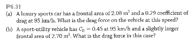 P6.31
(a) A luxury sports car has a frontal area of 2.08 m? and a 0.29 coefficient of
drag at 95 km/h. What is the drag force on the vehicle at this speed?
(b) A sport-utility vehicle has Cp = 0.45 at 95 km/h and a slightly larger
frontal area of 2.70 m?. What is the drag force in this case?
