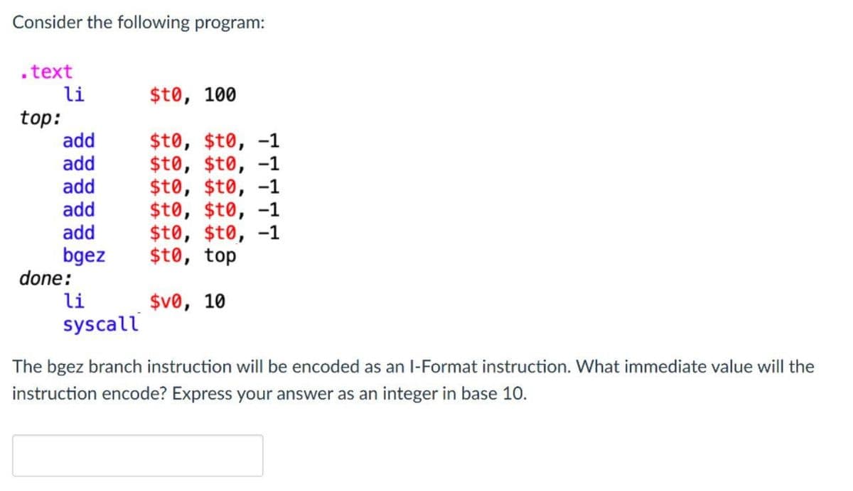 Consider the following program:
.text
li
$t0, 100
top:
add
$t0, $t0, -1
$t0, $t0, -1
$t0, $t0, -1
$t0, $t0, -1
$t0, $t0, -1
$t0, top
add
add
add
add
bgez
done:
li
syscall
$v0, 10
The bgez branch instruction will be encoded as an l-Format instruction. What immediate value will the
instruction encode? Express your answ
ier as an integer in base 10.
