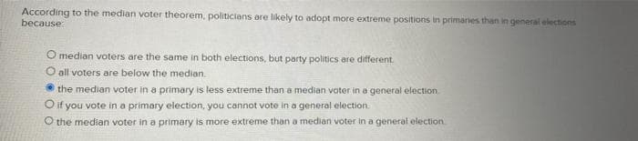 According to the median voter theorem, politicians are likely to adopt more extreme positions in primaries than in general elections
because:
O median voters are the same in both elections, but party politics are different.
O all voters are below the median.
the median voter in a primary is less extreme than a median voter in a general election
O if you vote in a primary election, you cannot vote in a general election.
O the median voter in a primary is more extreme than a median voter in a general election