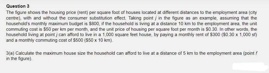 Question 3
The figure shows the housing price (rent) per square foot of houses located at different distances to the employment area (city
centre), with and without the consumer substitution effect. Taking point j in the figure as an example, assuming that the
household's monthly maximum budget is $800, if the household is living at a distance 10 km to the employment area, the unit
commuting cost is $50 per km per month, and the unit price of housing per square foot per month is $0.30. In other words, the
household living at point j can afford to live in a 1,000 square feet house, by paying a monthly rent of $300 ($0.30 x 1,000 sf)
and a monthly commuting cost of $500 ($50 x 10 km).
3(a) Calculate the maximum house size the household can afford to live at a distance of 5 km to the employment area (point f
in the figure).