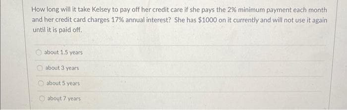 How long will it take Kelsey to pay off her credit care if she pays the 2% minimum payment each month
and her credit card charges 17% annual interest? She has $1000 on it currently and will not use it again
until it is paid off.
about 1.5 years
about 3 years
about 5 years
about 7 years