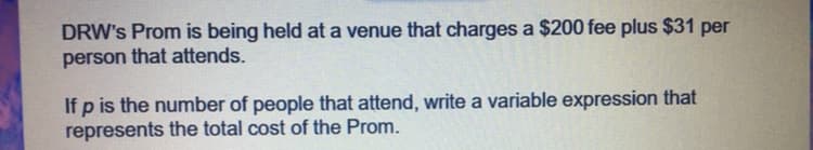 DRW's Prom is being held at a venue that charges a $200 fee plus $31 per
person that attends.
If p is the number of people that attend, write a variable expression that
represents the total cost of the Prom.
