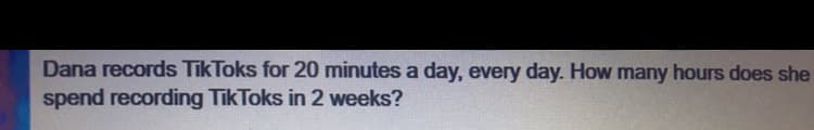 Dana records TikToks for 20 minutes a day, every day. How many hours does she
spend recording TikToks in 2 weeks?
