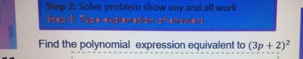 ### Steps to Solve and Explain Polynomial Expression Problem

#### Step 2: Solve the Problem
Show any and all work.

#### Step 3: Type Explanation of Answers

---

### Problem Statement:
**Find the polynomial expression equivalent to \( (3p + 2)^2 \).**

### Solution:
To solve this problem, we need to expand the expression \( (3p + 2)^2 \). Here’s a detailed step-by-step process:

1. **Apply the Binomial Theorem:**
   \[ (a + b)^2 = a^2 + 2ab + b^2 \]
   In this case, \( a = 3p \) and \( b = 2 \).

2. **Substitute the values into the formula:**
   \[ (3p + 2)^2 = (3p)^2 + 2 \cdot (3p) \cdot 2 + 2^2 \]

3. **Calculate each term separately:**
   - Calculate \( (3p)^2 \):
     \[ (3p)^2 = 9p^2 \]
   - Calculate \( 2 \cdot (3p) \cdot 2 \):
     \[ 2 \cdot (3p) \cdot 2 = 2 \cdot 3p \cdot 2 = 12p \]
   - Calculate \( 2^2 \):
     \[ 2^2 = 4 \]

4. **Combine all terms:**
   \[ (3p + 2)^2 = 9p^2 + 12p + 4 \]

Thus, the polynomial expression equivalent to \( (3p + 2)^2 \) is \[ 9p^2 + 12p + 4 \].