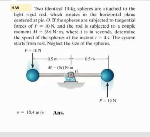 H.W
Two identical 10-kg spheres are attached to the
light rigid rod, which rotates in the horizontal plane
centered at pin O. If the spheres are subjected to tangential
forces of P 10N, and the rod is subjected to a couple
moment M (81) N m, where t is in seconds, determine
the speed of the spheres at the instant t = 4s. The system
starts from rest. Neglect the size of the spheres.
P = 10 N
05 m-
-0.5m-
M (80) N-m
P = 10 N
v = 10.4 m/s Ans.
