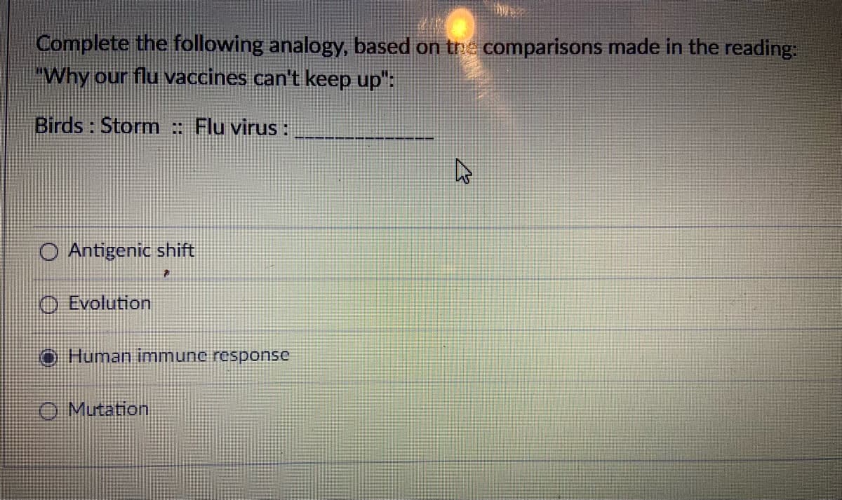 Complete the following analogy, based on tne comparisons made in the reading:
"Why our flu vaccines can't keep up":
Birds : Storm : Flu virus :
O Antigenic shift
O Evolution
Human immnune response
O Mutation
