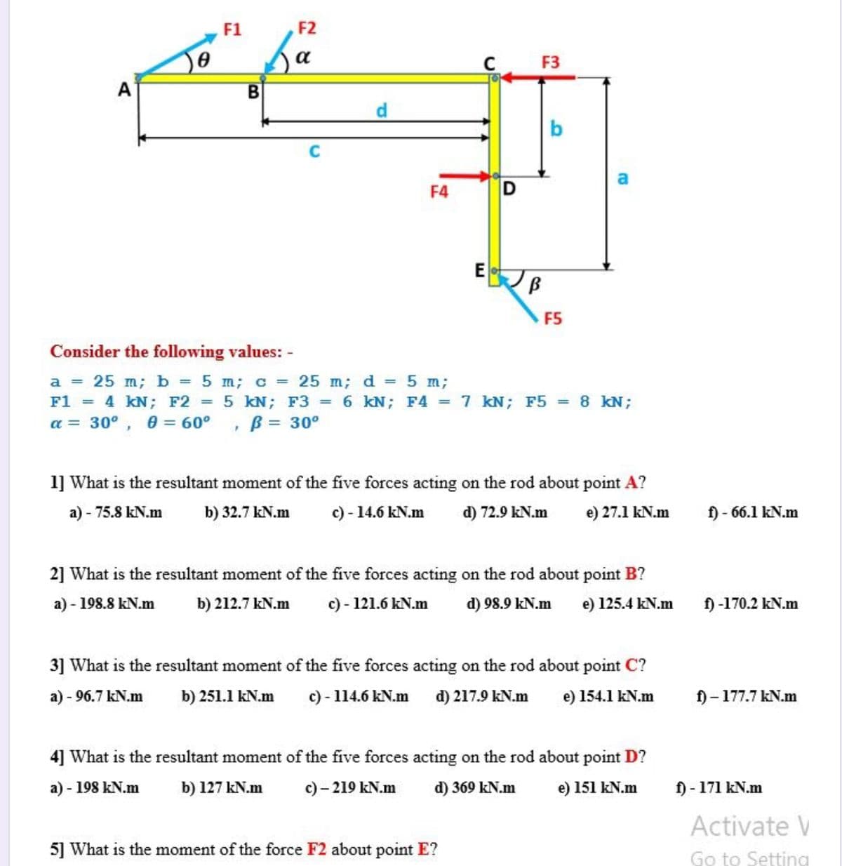 F1
F2
F3
A
b
F4
D
F5
Consider the following values: -
a = 25 m; b 5 m; c = 25 m; d = 5 m;
F1 = 4 kN; F2 = 5 kN; F3 = 6 kN; F4 = 7 kN; F5 = 8 kN;
a = 30°, 0 = 60°
%3D
B = 30°
1] What is the resultant moment of the five forces acting on the rod about point A?
a) - 75.8 kN.m
b) 32.7 kN.m
c) - 14.6 kN.m
d) 72.9 kN.m
e) 27.1 kN.m
- 66.1 kN.m
2] What is the resultant moment of the five forces acting on the rod about point B?
a) - 198.8 kN.m
b) 212.7 kN.m
c) - 121.6 kN.m
d) 98.9 kN.m
e) 125.4 kN.m
f) -170.2 kN.m
3] What is the resultant moment of the five forces acting on the rod about point C?
a) - 96.7 kN.m
b) 251.1 kN.m
c) - 114.6 kN.m d) 217.9 kN.m
154.1 kN.m
f)-177.7 kN.m
4] What is the resultant moment of the five forces acting on the rod about point D?
a) - 198 kN.m
b) 127 kN.m
c) – 219 kN.m
d) 369 kN.m
e) 151 kN.m
f) - 171 kN.m
Activate V
5] What is the moment of the force F2 about point E?
Go to Setting
