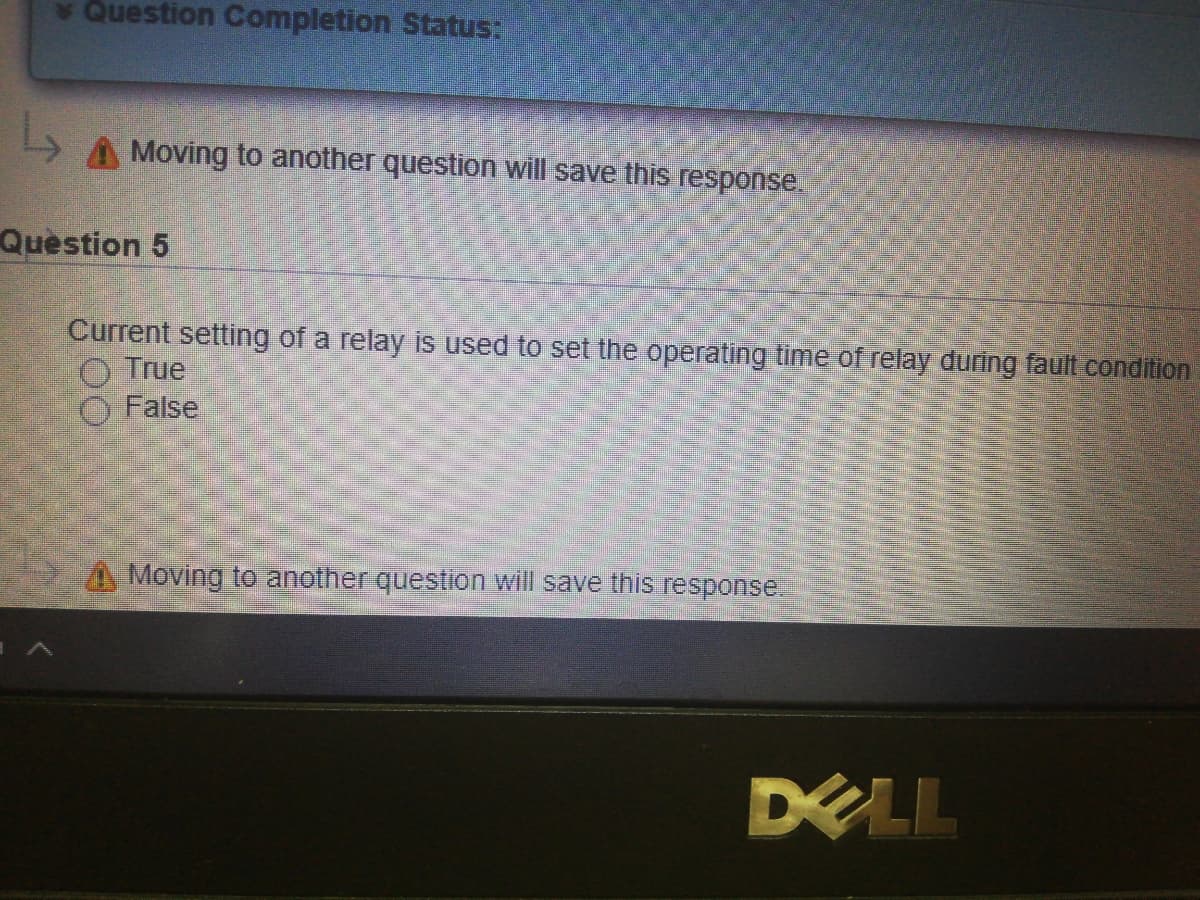 v Question Completion Status:
Moving to another question will save this response.
Quèstion 5
Current setting of a relay is used to set the operating time of relay during fault condition
O True
False
A Moving to another question will save this response.
DELL
