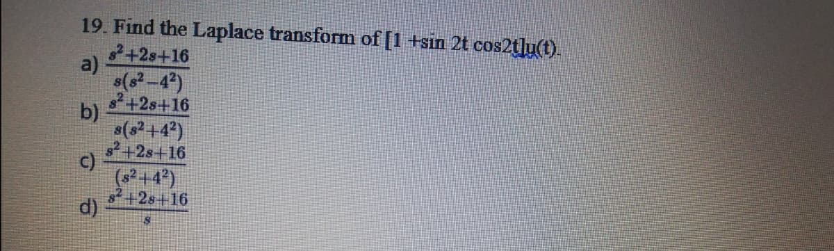 19. Find the Laplace transform of [1 +sin 2t cos2t]u(t).
+2s+16
a)
s(s-4)
82+2s+16
b)
s(s2 +4?)
+2s+16
c)
(02+4?)
2+2s+16
d)
