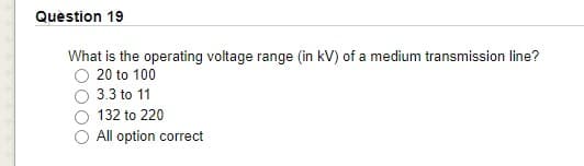 Quèstion 19
What is the operating voltage range (in kV) of a medium transmission line?
O 20 to 100
3.3 to 11
132 to 220
All option correct
