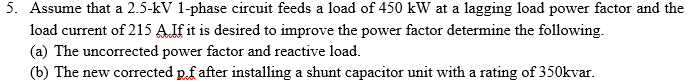 5. Assume that a 2.5-kV 1-phase circuit feeds a load of 450 kW at a lagging load power factor and the
load current of 215 AIf it is desired to improve the power factor determine the following.
(a) The uncorrected power factor and reactive load.
(b) The new corrected pf after installing a shunt capacitor unit with a rating of 350kvar.
