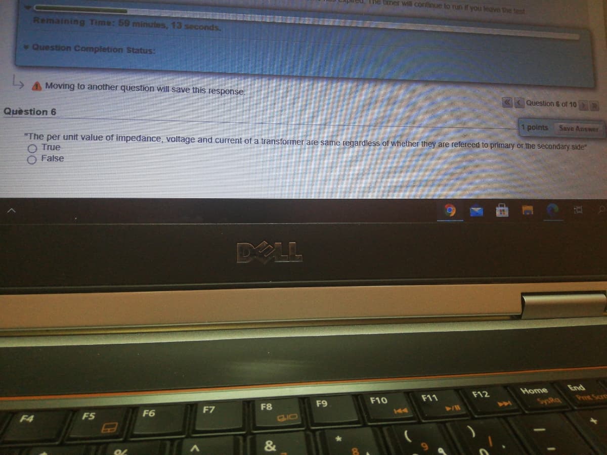 The timer wil continue to run if you leave the test
Remaining Time: 59 minutes, 13 seconds.
Question Completion Status:
A Moving to another question will save this response.
Quèstion 6
«< Question 6 of 10
Save Answer
"The per unit value of impedance, voltage and current of a transformer are same regardless of whether they are refereed to primary or the secondary side"
1 points
O True
O False
DOLL
Home
End
F11
F12
F9
F10
Peet Scre
F7
F8
201
SysRa
F4
F5
F6
GIO
&
