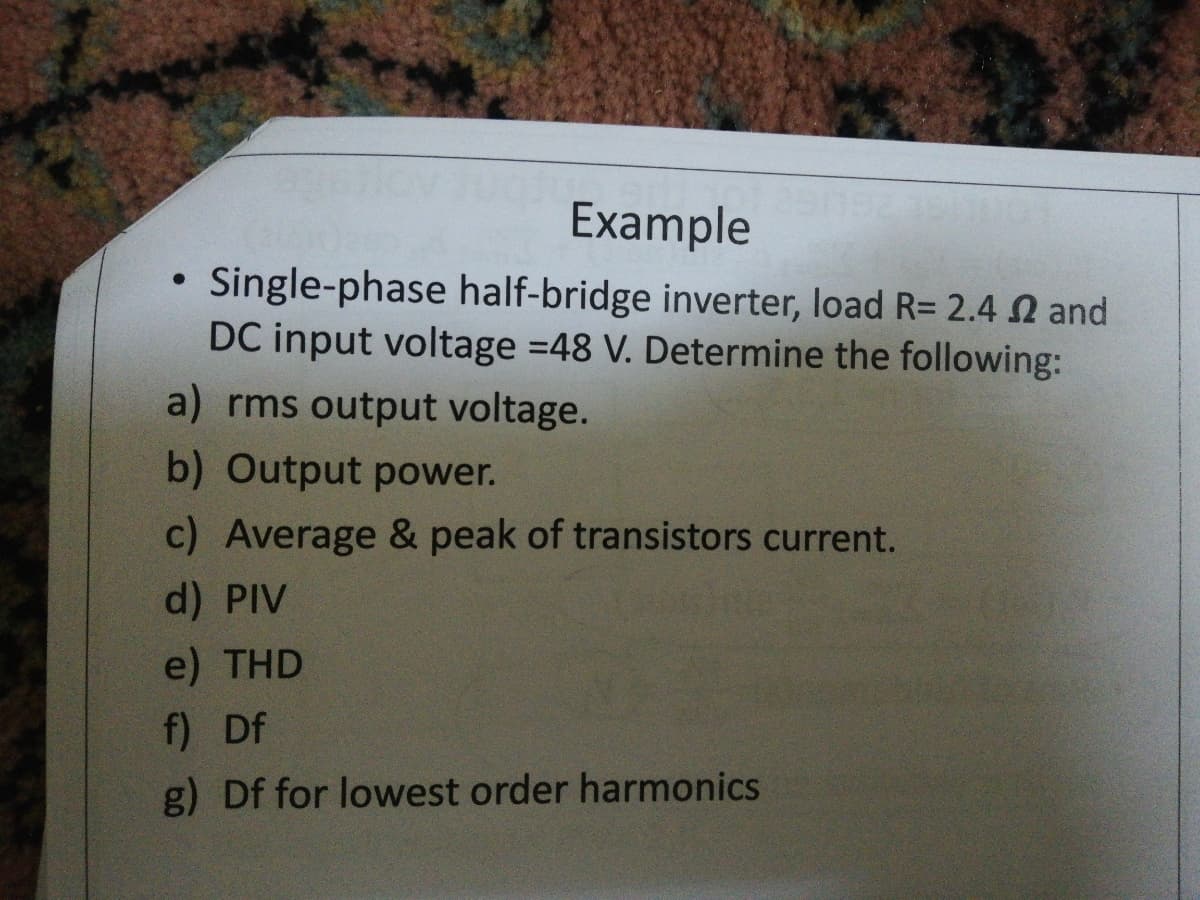 Example
Single-phase half-bridge inverter, load R= 2.4 N and
DC input voltage =48 V. Determine the following:
a) rms output voltage.
b) Output power.
c) Average & peak of transistors current.
d) PIV
e) THD
f) Df
g) Df for lowest order harmonics
