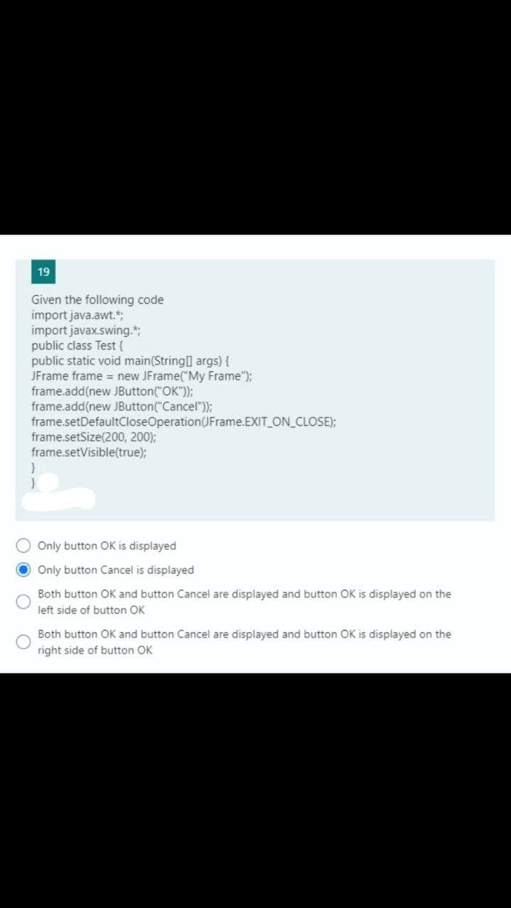 19
Given the following code
import java.awt.*;
import javax.swing.*;
public class Test (
public static void main(String] args) {
JFrame frame = new JFrame("My Frame");
frame.add(new. JButton("OK");
frame.add(new JButton("Cancel"));
frame.setDefaultCloseOperation(JFrame.EXIT ON_CLOSE);
frame.setSize(200, 200);
frame.setVisible(true);
Only button OK is displayed
Only button Cancel is displayed
Both button OK and button Cancel are displayed and button OK is displayed on the
left side of button OK
Both button OK and button Cancel are displayed and button OK is displayed on the
right side of button OK
