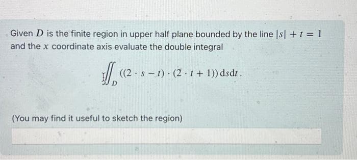 Given D is the finite region in upper half plane bounded by the line |s| + t = 1
and the x coordinate axis evaluate the double integral
Jo
((2 st) (2.1 + 1)) dsdt.
(You may find it useful to sketch the region)