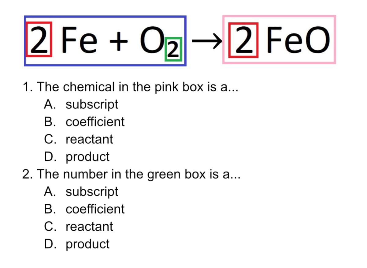 2 Fe + Oz →2 FeO
1. The chemical in the pink box is a...
A. subscript
B. coefficient
C. reactant
D. product
2. The number in the green box is a...
A. subscript
B. coefficient
C. reactant
D. product
