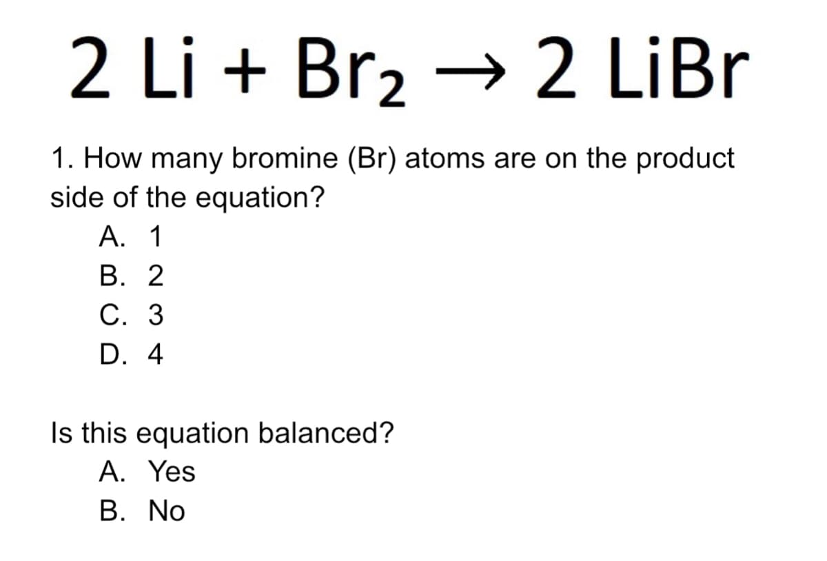 2 Li + Br2 → 2 LİBR
2 LiBr
1. How many bromine (Br) atoms are on the product
side of the equation?
A. 1
В. 2
С. 3
D. 4
Is this equation balanced?
A. Yes
В. No
