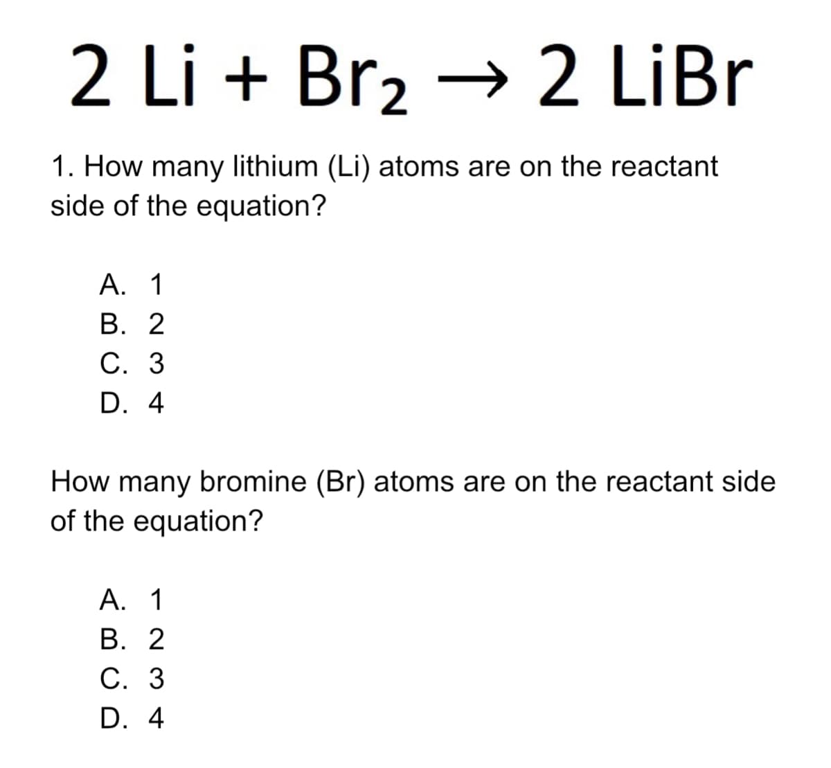 2 Li + Br2 → 2 LiBr
1. How many lithium (Li) atoms are on the reactant
side of the equation?
А. 1
В. 2
С. 3
D. 4
How many bromine (Br) atoms are on the reactant side
of the equation?
А. 1
В. 2
С. 3
D. 4
