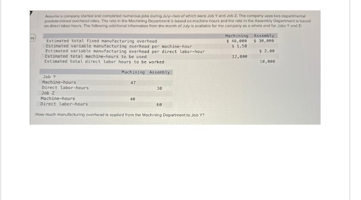 02
Assume a company started and completed numerous jobs during July-two of which were Job Y and Job Z. The company uses two departmental
predetermined overhead rates. The rate in the Machining Department is based on machine-hours and the rate in the Assembly Department is based
on direct labor-hours. The following additional information from the month of July is available for the company as a whole and for Jobs Y and Z
Estimated total fixed manufacturing overhead
Estimated variable manufacturing overhead per machine-hour
Estimated variable manufacturing overhead per direct labor-hour
Estimated total machine-hours to be used
Estimated total direct labor hours to be worked
Assembly
$ 30,000
Machining
$ 48,000
$ 1.50
$ 2.00
12,000
10,000
Job Y
Machine-hours
Direct labor-hours
Job Z
Machine-hours
Machining Assembly
47
30
Direct labor-hours
40
60
How much manufacturing overhead is applied from the Machining Department to Job Y?