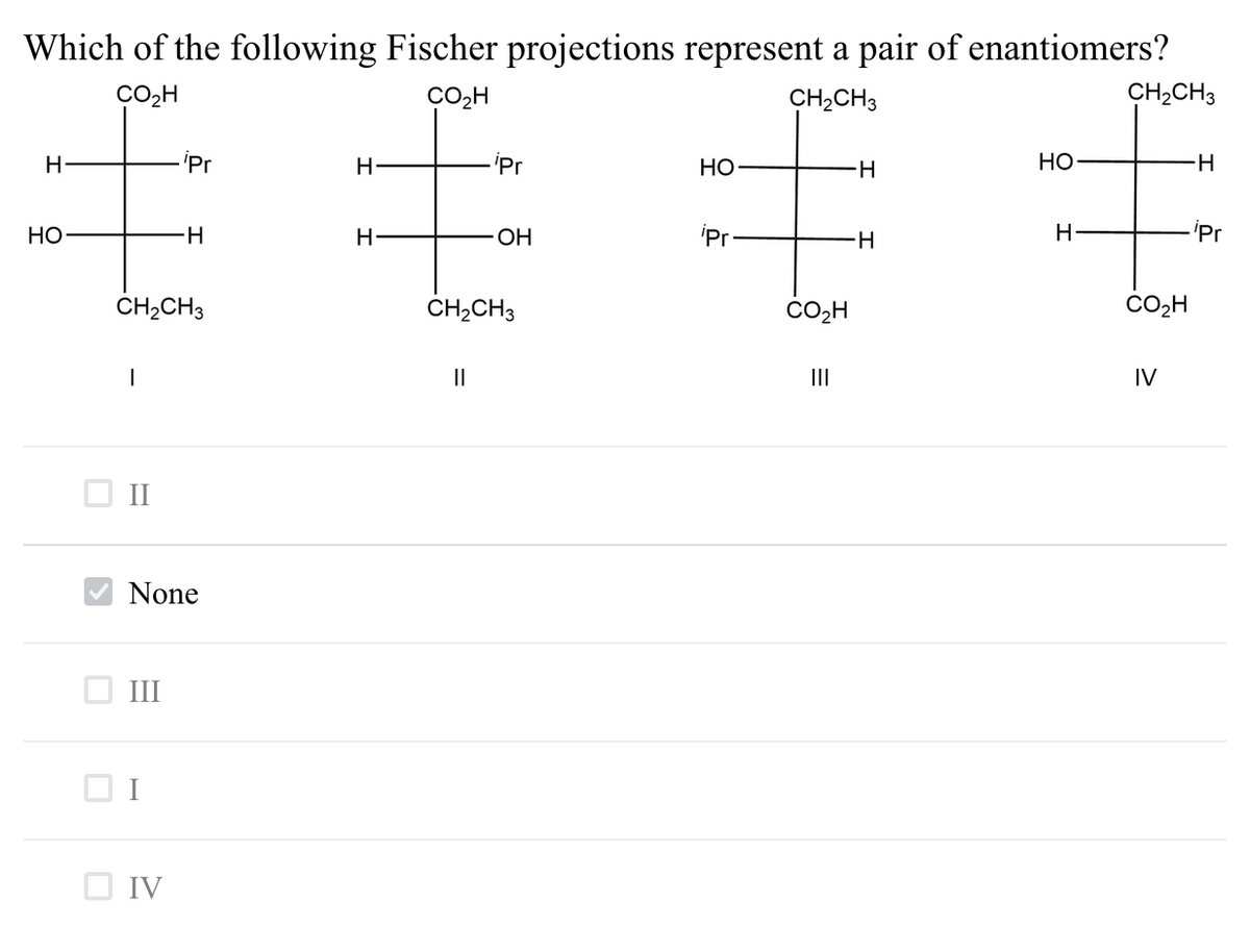 Which of the following Fischer projections represent a pair of enantiomers?
CO2H
CO2H
CH,CH3
CH,CH3
H
iPr
-'Pr
НО
НО
HO
-H
OH
'Pr
H-
H
'Pr
CH2CH3
ČH,CH3
CO2H
II
IV
O I
None
III
O IV
