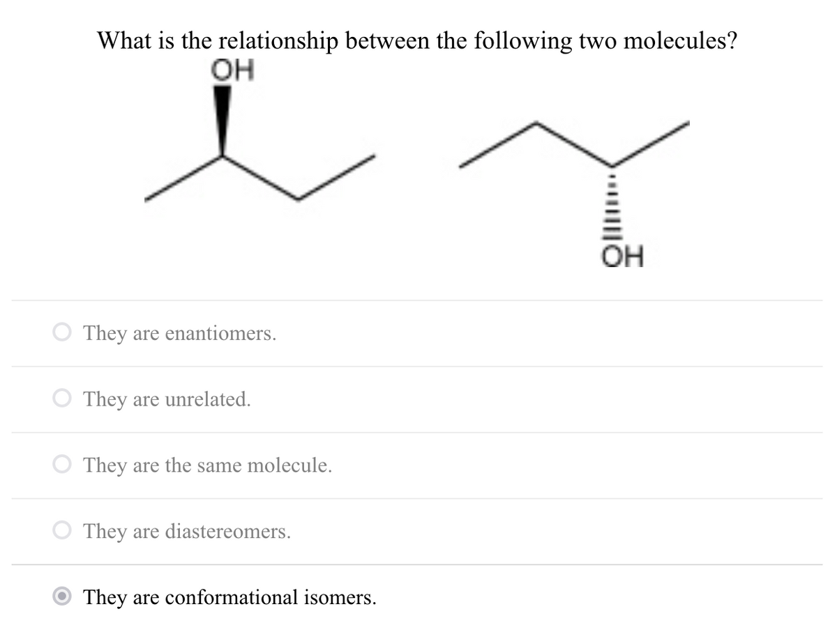 What is the relationship between the following two molecules?
OH
OH
They are enantiomers.
O They are unrelated.
O They are the same molecule.
O They are diastereomers.
They are conformational isomers.
