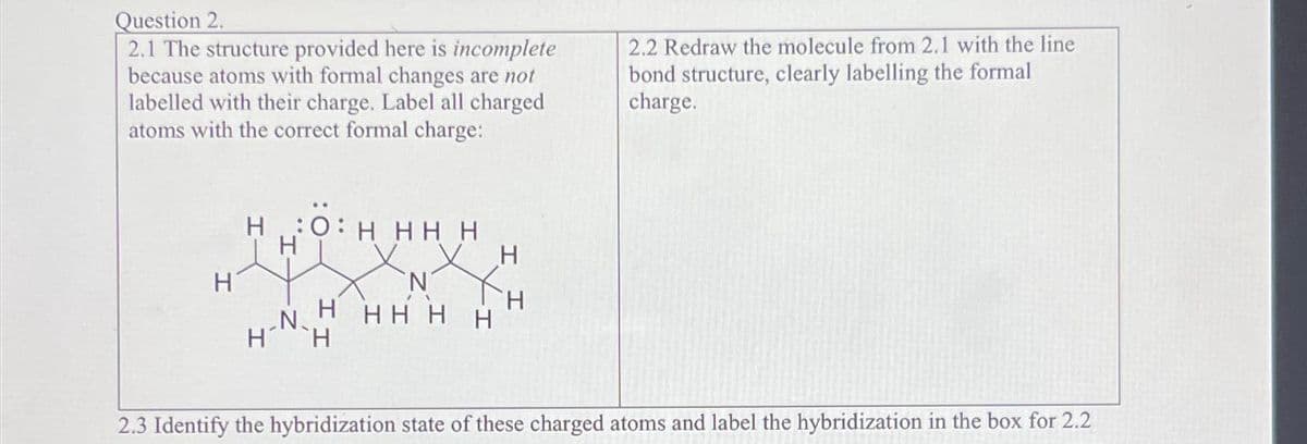 Question 2.
2.1 The structure provided here is incomplete
because atoms with formal changes are not
labelled with their charge. Label all charged
atoms with the correct formal charge:
H
HOH HH H
5: HH
H´
N
N
H HH H
H
H
H
2.2 Redraw the molecule from 2.1 with the line
bond structure, clearly labelling the formal
charge.
2.3 Identify the hybridization state of these charged atoms and label the hybridization in the box for 2.2