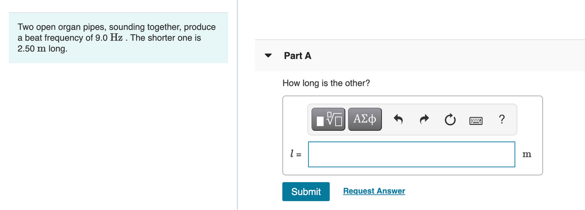 Two open organ pipes, sounding together, produce
a beat frequency of 9.0 Hz . The shorter one is
2.50 m long.
Part A
How long is the other?
Ηνα ΑΣφ
?
= 1
m
Submit
Request Answer
