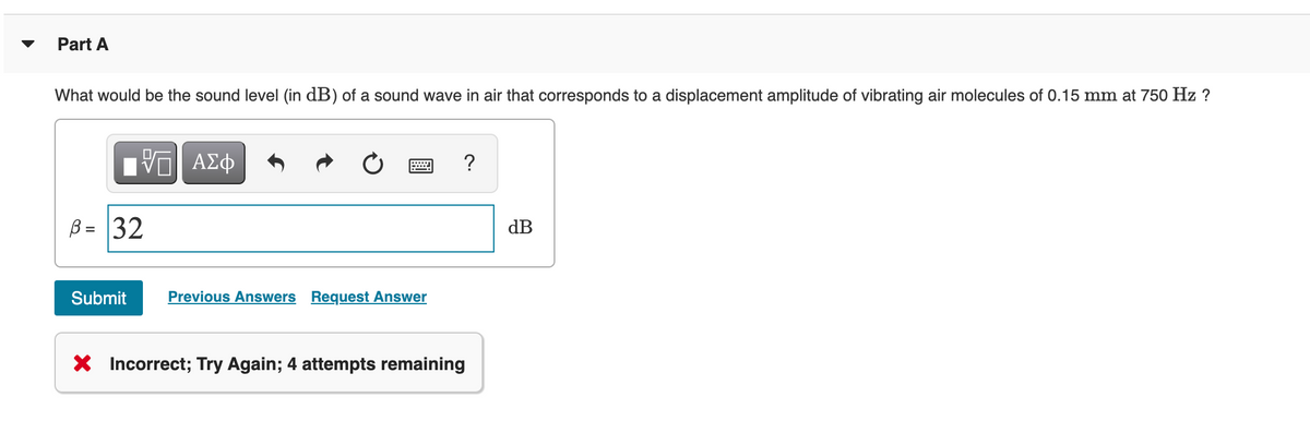 Part A
What would be the sound level (in dB) of a sound wave in air that corresponds to a displacement amplitude of vibrating air molecules of 0.15 mm at 750 Hz ?
B = 32
dB
%D
Submit
Previous Answers Request Answer
* Incorrect; Try Again; 4 attempts remaining
