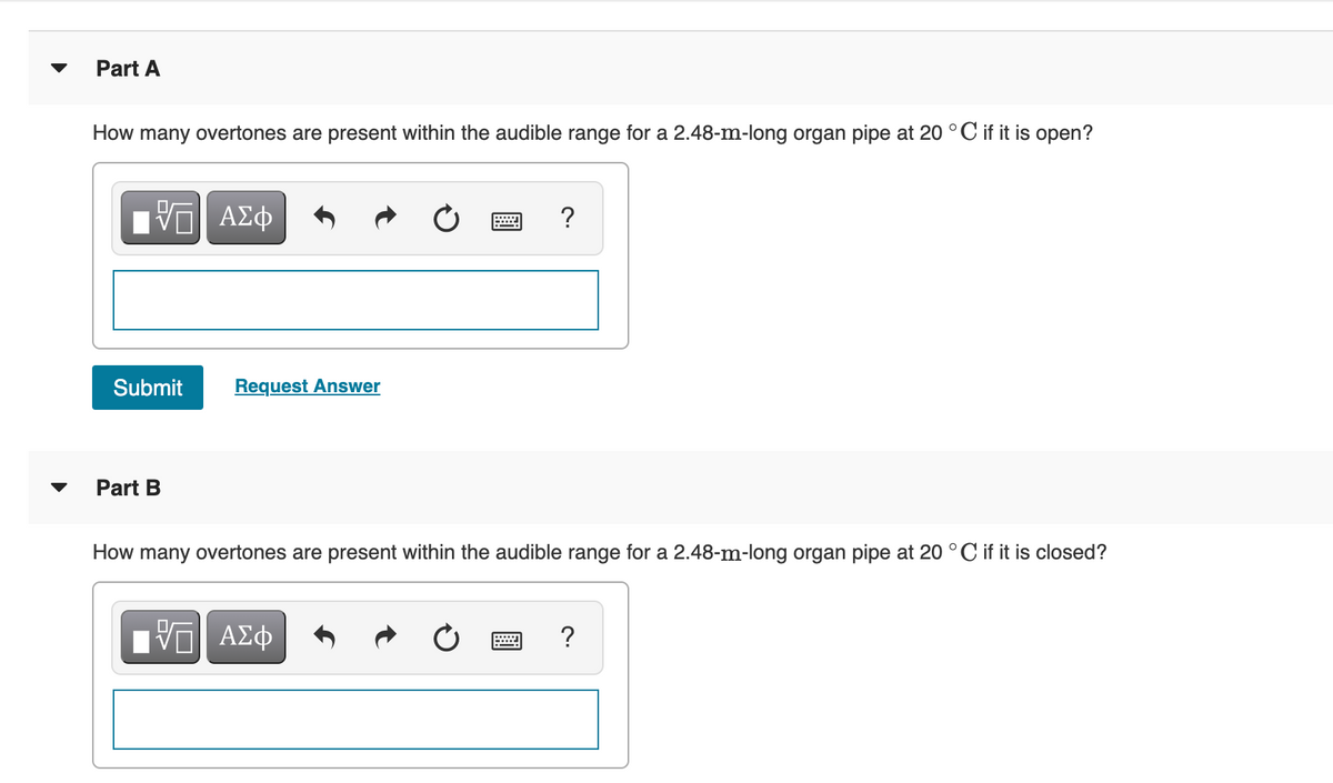 Part A
How many overtones are present within the audible range for a 2.48-m-long organ pipe at 20 °C if it is open?
?
Submit
Request Answer
Part B
How many overtones are present within the audible range for a 2.48-m-long organ pipe at 20 °C if it is closed?
?
