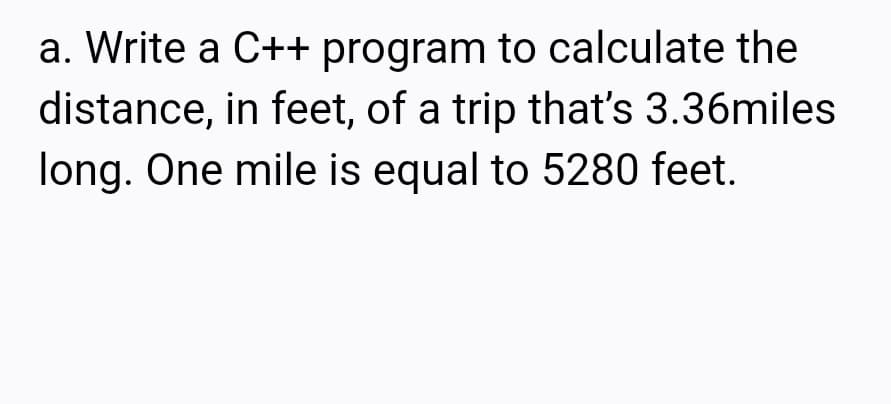 a. Write a C++ program to calculate the
distance, in feet, of a trip that's 3.36miles
long. One mile is equal to 5280 feet.
