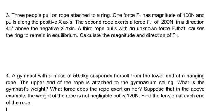 3. Three people pull on rope attached to a ring. One force F; has magnitude of 100N and
pulls along the positive X axis. The second rope exerts a force F2 of 200N in a direction
45° above the negative X axis. A third rope pulls with an unknown force Fathat causes
the ring to remain in equilibrium. Calculate the magnitude and direction of F3.
4. A gymnast with a mass of 50.0kg suspends herself from the lower end of a hanging
rope. The upper end of the rope is attached to the gymnasium ceiling. What is the
gymnast's weight? What force does the rope exert on her? Suppose that in the above
example, the weight of the rope is not negligible but is 120N. Find the tension at each end
of the rope.
