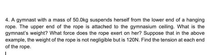 4. A gymnast with a mass of 50.0kg suspends herself from the lower end of a hanging
rope. The upper end of the rope is attached to the gymnasium ceiling. What is the
gymnast's weight? What force does the rope exert on her? Suppose that in the above
example, the weight of the rope is not negligible but is 120N. Find the tension at each end
of the rope.
