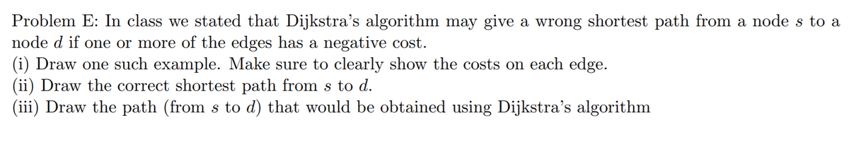 Problem E: In class we stated that Dijkstra's algorithm may give a wrong shortest path from a node s to a
node d if one or more of the edges has a negative cost.
(i) Draw one such example. Make sure to clearly show the costs on each edge.
(ii) Draw the correct shortest path from s to d.
(iii) Draw the path (from s to d) that would be obtained using Dijkstra's algorithm
