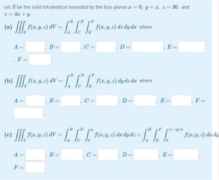 Let S be the solid tetrahedron bounded by the four planes a = 0, y = a, z= 30, and
z = 4x + y.
!!
(a) / flz, v. 2) dV = T f(z, 4, 2) dz dydz where
A =
B =
C =
D=
E =
F
(b
AP
A
B
C =
D =
E
F =
(c)
%3D
AP
A
B =
C =
D =
E
F
