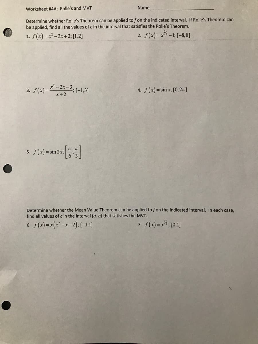 Worksheet #4A: Rolle's and MVT
Name
Determine whether Rolle's Theorem can be applied to f on the indicated interval. If Rolle's Theorem can
be applied, find all the values of c in the interval that satisfies the Rolle's Theorem.
1. f(x)=x² -3x+2; [1,2]
2. f(x) =x-1; [-8,8]
3. f(x) =*-2-3,(-1,3]
4. f(x)=sin x; [0,27]
x+2
5. f(x) = sin 2.x;
Determine whether the Mean Value Theorem can be applied tof on the indicated interval. In each case,
find all values of c in the interval (a, b) that satisfies the MVT.
6. f(x) =x(x' -x-2):[(-1,1]
7. f(x) =x*; [0,1]
