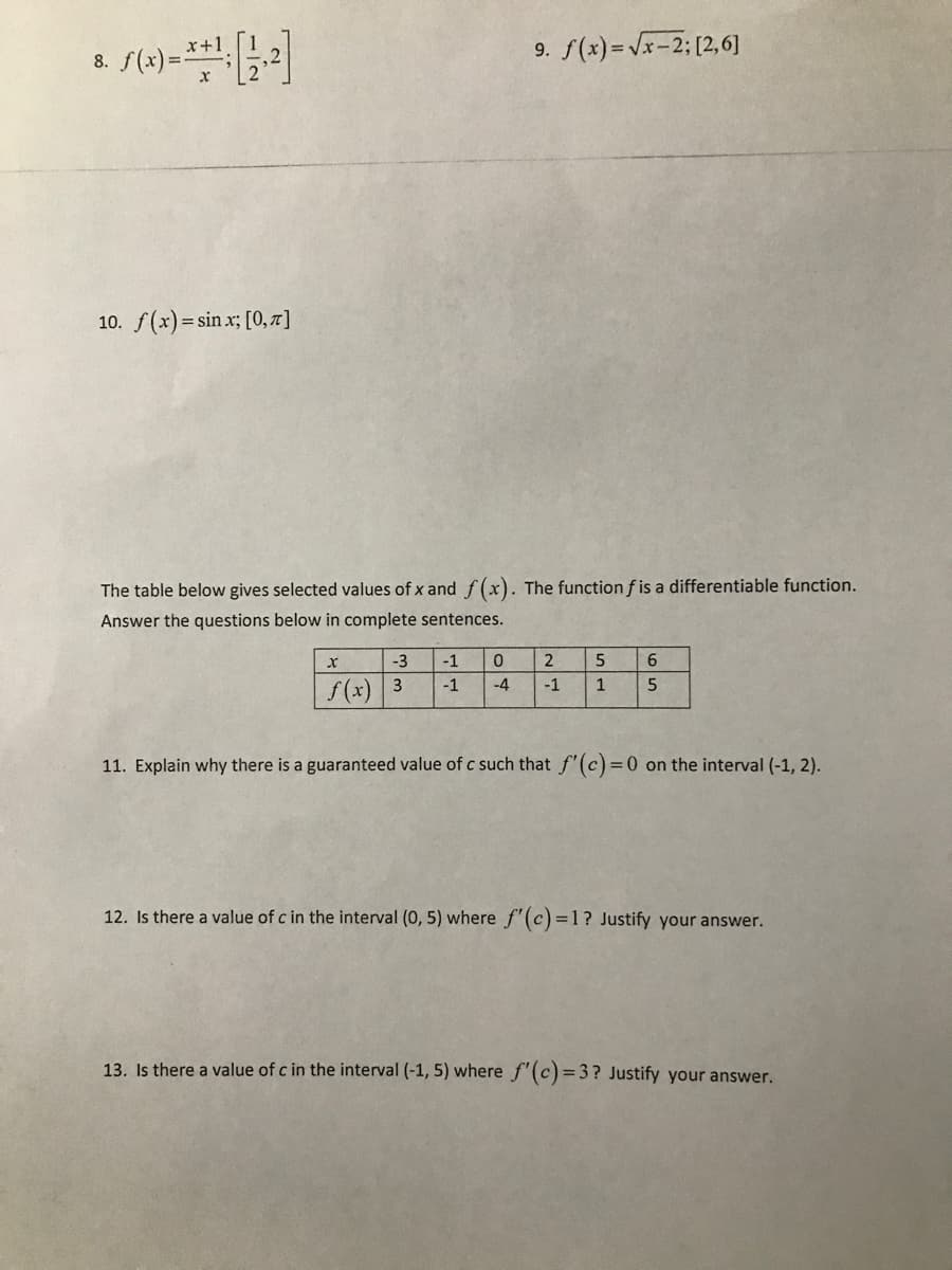 8. S(2)=**:2|
9. f(x)= Vx-2; [2,6]
x+1
10. f(x) = sin x; [0, 7r ]
The table below gives selected values of x and f(x). The function f is a differentiable function.
Answer the questions below in complete sentences.
-3
-1
2
6.
-1
-4
-1
1
f(x) 3
11. Explain why there is a guaranteed value of c such that f'(c)=0 on the interval (-1, 2).
12. Is there a value of c in the interval (0, 5) where f'(c)=1? Justify your answer.
13. Is there a value of c in the interval (-1, 5) where f'(c)=3 ? Justify your answer.
