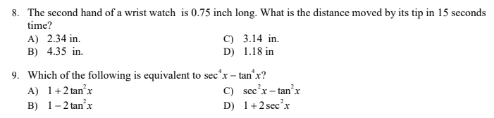 8. The second hand of a wrist watch is 0.75 inch long. What is the distance moved by its tip in 15 seconds
time?
A) 2.34 in.
C) 3.14 in.
B) 4.35 in.
D) 1.18 in
9. Which of the following is equivalent to sec*x – tan'x?
A) 1+2 tan'x
B) 1-2 tan'x
C) sec'x – tan'x
D) 1+2 secx
