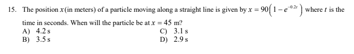 15. The position x(in meters) of a particle moving along a straight line is given by x = 90( 1 – e0" ) where t is the
time in seconds. When will the particle be at x = 45 m?
A) 4.2s
B) 3.5 s
C) 3.1 s
D) 2.9 s
