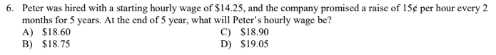 6. Peter was hired with a starting hourly wage of $14.25, and the company promised a raise of 15¢ per hour every 2
months for 5 years. At the end of 5 year, what will Peter's hourly wage be?
A) $18.60
B) $18.75
C) $18.90
D) $19.05
