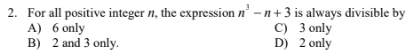 2. For all positive integer n, the expression n' -n+ 3 is always divisible by
A) 6 only
B) 2 and 3 only.
C) 3 only
D) 2 only
