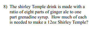 8) The shirley Temple drink is made with a
ratio of eight parts of ginger ale to one
part grenadine syrup. How much of each
is needed to make a 12oz Shirley Temple?
