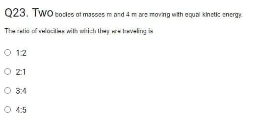 Q23. Two bodies of masses m and 4 m are moving with equal kinetic energy.
The ratio of velocities with which they are traveling is
O 1:2
O 2:1
O 3:4
O 4:5
