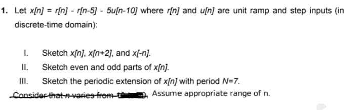 1. Let x[n] = r[n] - r[n-5] - 5u[n-10] where rịn] and u[n] are unit ramp and step inputs (in
discrete-time domain):
I.
II.
Sketch x[n], x[n+2], and x[-n].
Sketch even and odd parts of x[n].
III.
Sketch the periodic extension of x[n] with period N=7.
Consider thatAvaries from t
Assume appropriate range of n.
