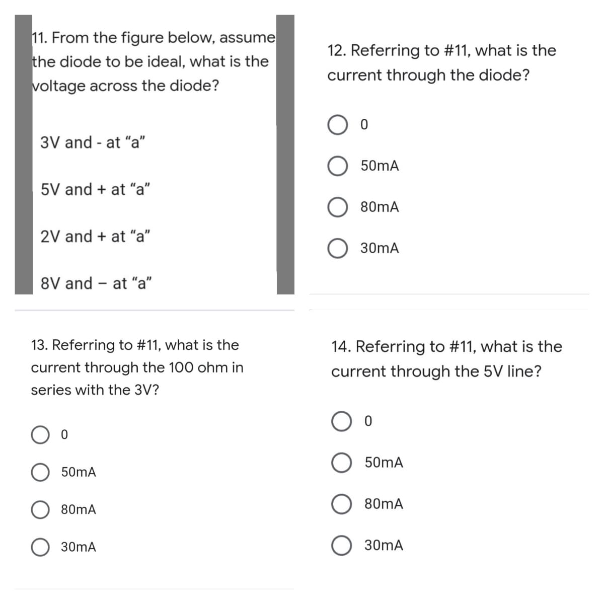 11. From the figure below, assume
12. Referring to #11, what is the
the diode to be ideal, what is the
current through the diode?
voltage across the diode?
3V and - at "a"
50mA
5V and + at "a"
80mA
2V and + at "a"
30mA
8V and – at "a"
|
13. Referring to #11, what is the
14. Referring to #11, what is the
current through the 100 ohm in
current through the 5V line?
series with the 3V?
50mA
50mA
80mA
80mA
30mA
O 30mA
